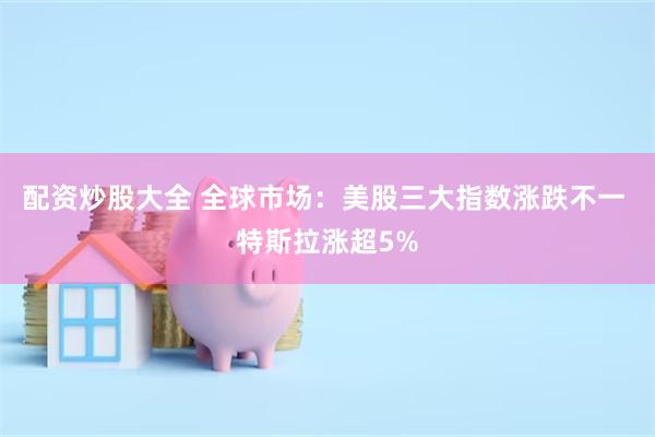 配资炒股大全 全球市场：美股三大指数涨跌不一 特斯拉涨超5%