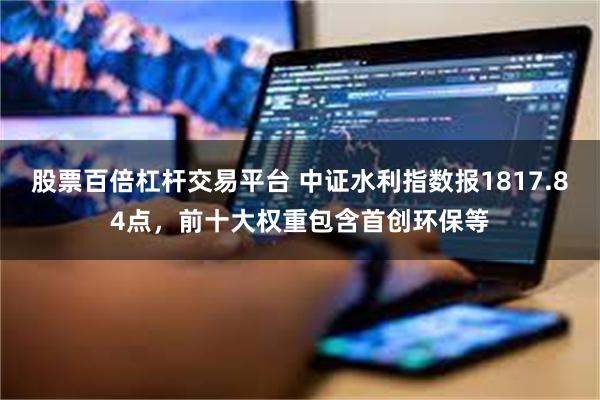 股票百倍杠杆交易平台 中证水利指数报1817.84点，前十大权重包含首创环保等