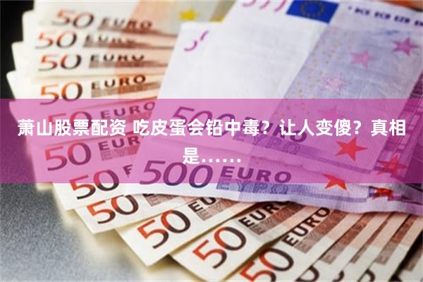 萧山股票配资 吃皮蛋会铅中毒？让人变傻？真相是……