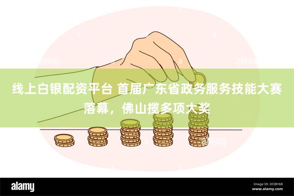 线上白银配资平台 首届广东省政务服务技能大赛落幕，佛山揽多项大奖