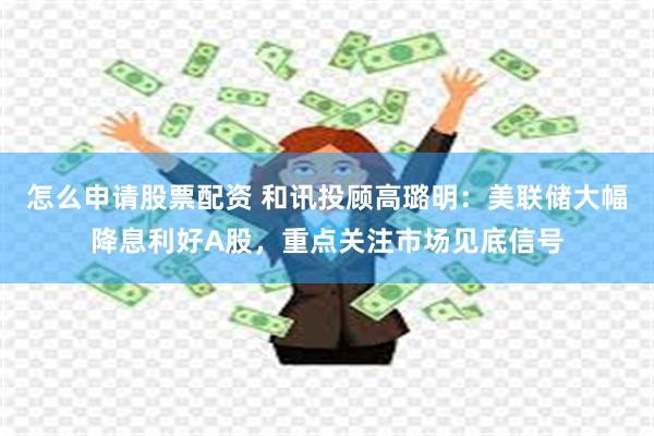 怎么申请股票配资 和讯投顾高璐明：美联储大幅降息利好A股，重点关注市场见底信号