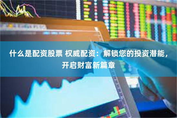 什么是配资股票 权威配资：解锁您的投资潜能，开启财富新篇章