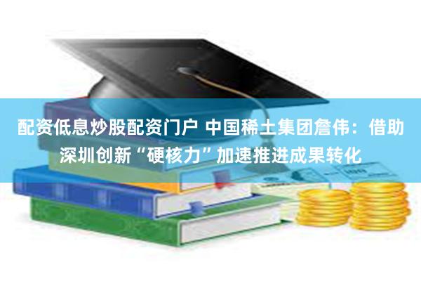配资低息炒股配资门户 中国稀土集团詹伟：借助深圳创新“硬核力”加速推进成果转化