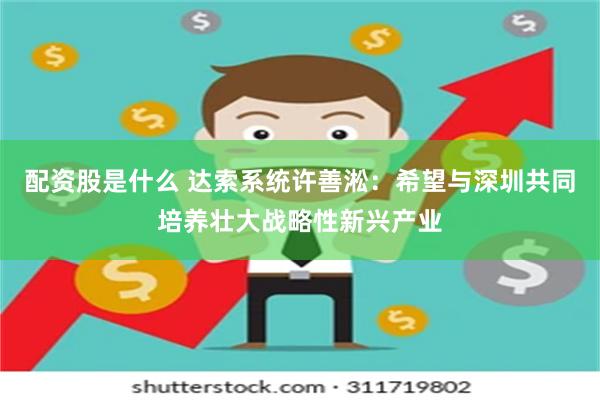 配资股是什么 达索系统许善淞：希望与深圳共同培养壮大战略性新兴产业