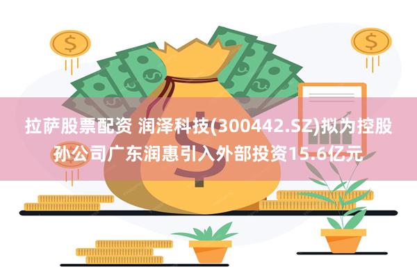 拉萨股票配资 润泽科技(300442.SZ)拟为控股孙公司广东润惠引入外部投资15.6亿元
