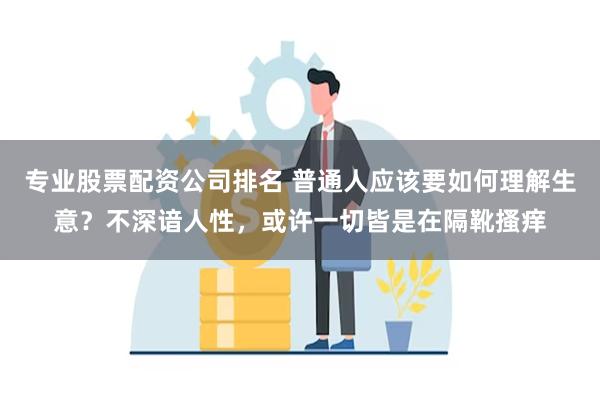 专业股票配资公司排名 普通人应该要如何理解生意？不深谙人性，或许一切皆是在隔靴搔痒