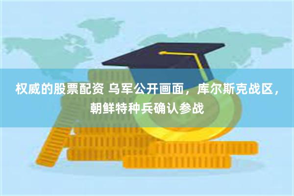 权威的股票配资 乌军公开画面，库尔斯克战区，朝鲜特种兵确认参战
