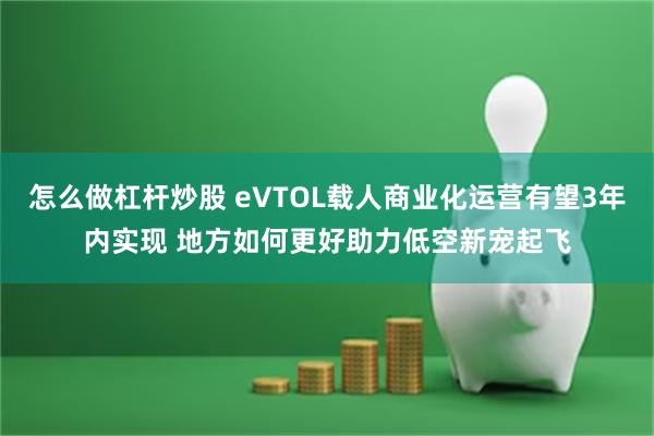 怎么做杠杆炒股 eVTOL载人商业化运营有望3年内实现 地方如何更好助力低空新宠起飞