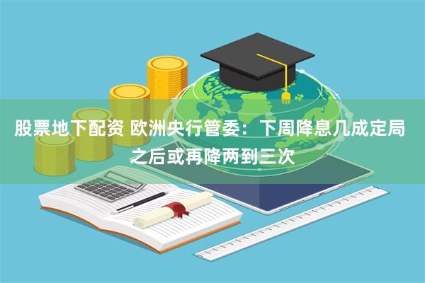 股票地下配资 欧洲央行管委：下周降息几成定局 之后或再降两到三次