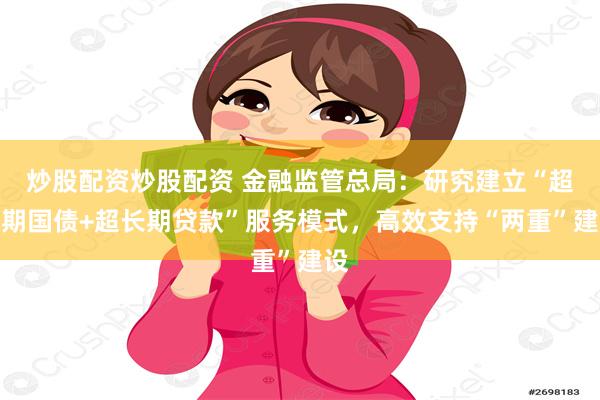 炒股配资炒股配资 金融监管总局：研究建立“超长期国债+超长期贷款”服务模式，高效支持“两重”建设