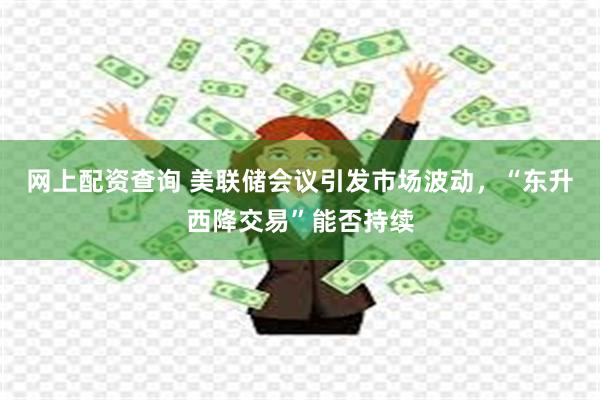 网上配资查询 美联储会议引发市场波动，“东升西降交易”能否持续
