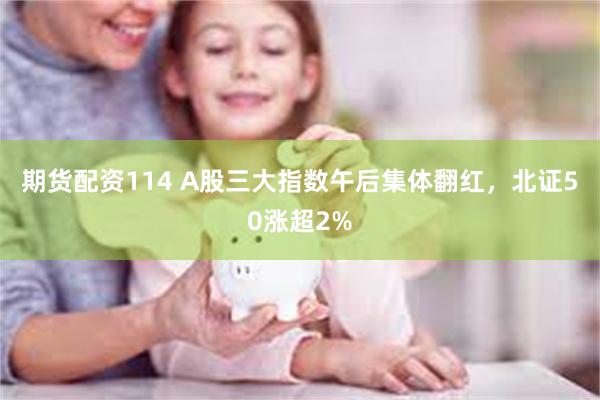 期货配资114 A股三大指数午后集体翻红，北证50涨超2%