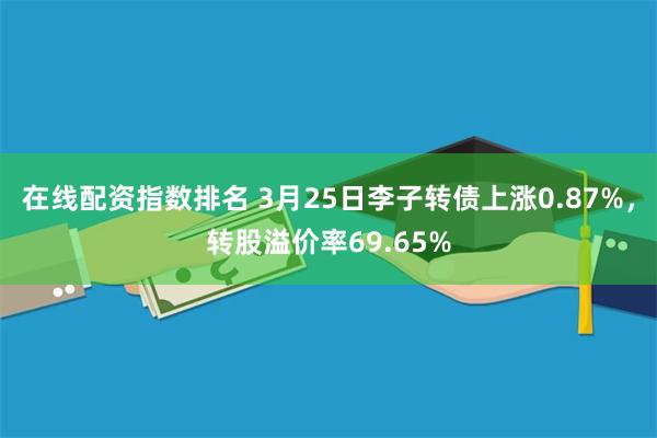 在线配资指数排名 3月25日李子转债上涨0.87%，转股溢价率69.65%