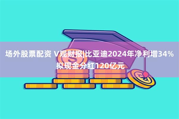 场外股票配资 V观财报|比亚迪2024年净利增34% 拟现金分红120亿元