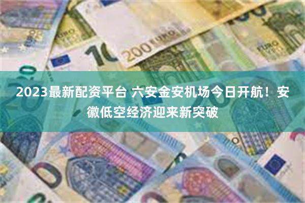 2023最新配资平台 六安金安机场今日开航！安徽低空经济迎来新突破