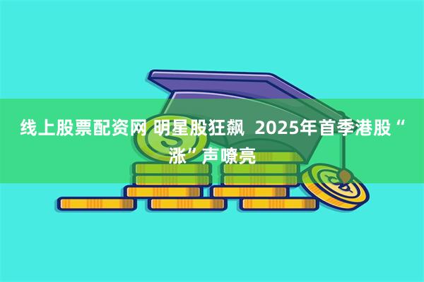线上股票配资网 明星股狂飙  2025年首季港股“涨”声嘹亮