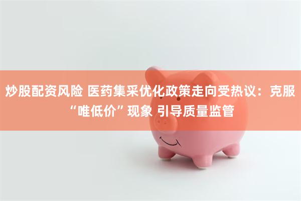 炒股配资风险 医药集采优化政策走向受热议：克服“唯低价”现象 引导质量监管