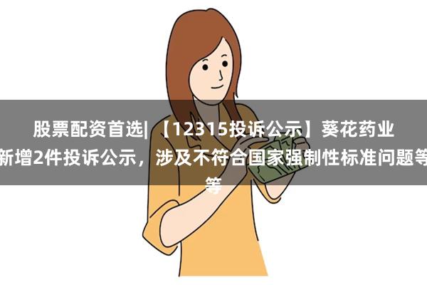 股票配资首选| 【12315投诉公示】葵花药业新增2件投诉公示，涉及不符合国家强制性标准问题等