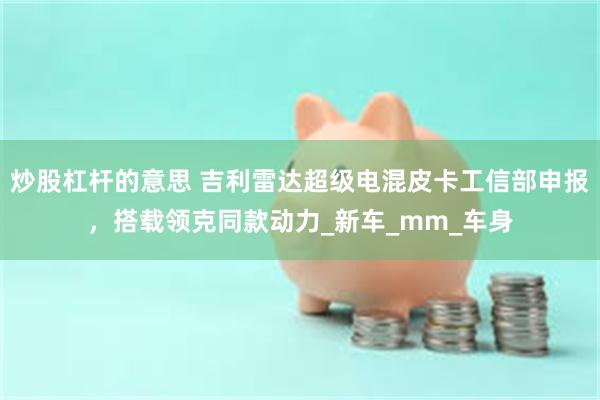炒股杠杆的意思 吉利雷达超级电混皮卡工信部申报，搭载领克同款动力_新车_mm_车身