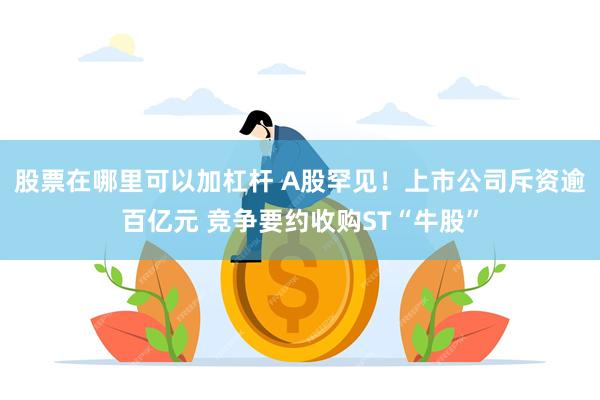 股票在哪里可以加杠杆 A股罕见！上市公司斥资逾百亿元 竞争要约收购ST“牛股”