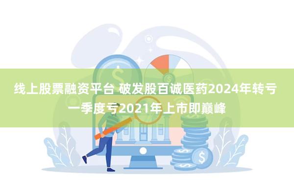 线上股票融资平台 破发股百诚医药2024年转亏 一季度亏2021年上市即巅峰