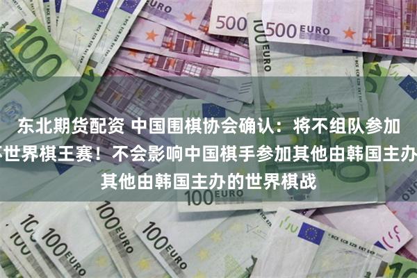 东北期货配资 中国围棋协会确认：将不组队参加今年的LG杯世界棋王赛！不会影响中国棋手参加其他由韩国主办的世界棋战