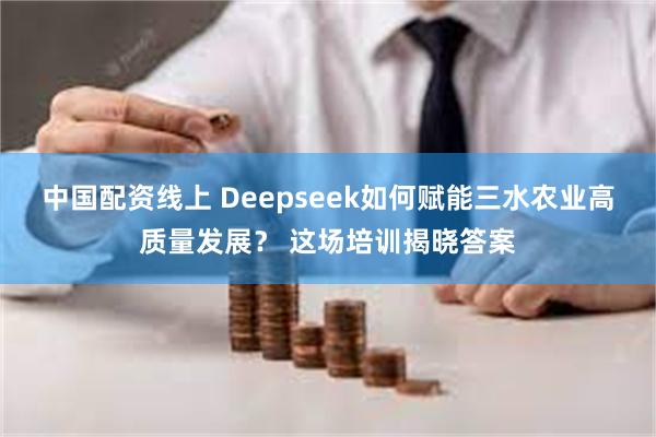 中国配资线上 Deepseek如何赋能三水农业高质量发展？ 这场培训揭晓答案