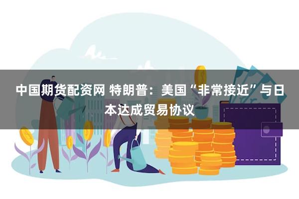 中国期货配资网 特朗普：美国“非常接近”与日本达成贸易协议