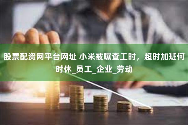 股票配资网平台网址 小米被曝查工时，超时加班何时休_员工_企业_劳动