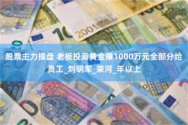 股票主力操盘 老板投资黄金赚1000万元全部分给员工_刘明军_荣河_年以上