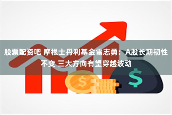 股票配资吧 摩根士丹利基金雷志勇：A股长期韧性不变 三大方向有望穿越波动