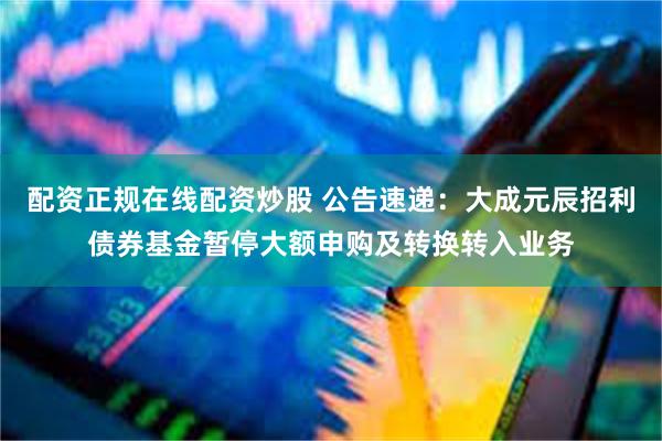 配资正规在线配资炒股 公告速递：大成元辰招利债券基金暂停大额申购及转换转入业务