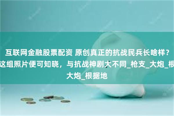 互联网金融股票配资 原创真正的抗战民兵长啥样？看完这组照片便可知晓，与抗战神剧大不同_枪支_大炮_根据地