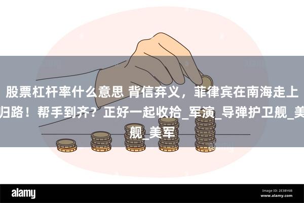 股票杠杆率什么意思 背信弃义，菲律宾在南海走上不归路！帮手到齐？正好一起收拾_军演_导弹护卫舰_美军