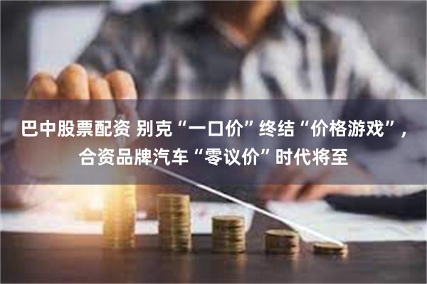 巴中股票配资 别克“一口价”终结“价格游戏”，合资品牌汽车“零议价”时代将至