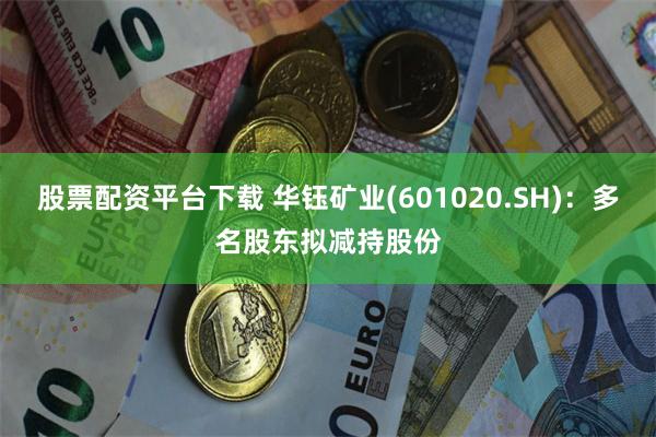 股票配资平台下载 华钰矿业(601020.SH)：多名股东拟减持股份