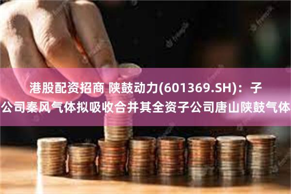 港股配资招商 陕鼓动力(601369.SH)：子公司秦风气体拟吸收合并其全资子公司唐山陕鼓气体