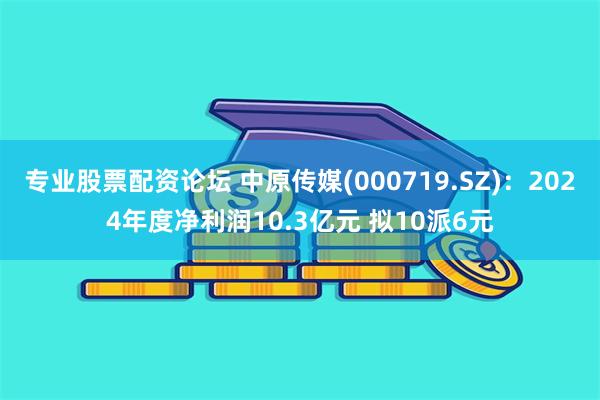 专业股票配资论坛 中原传媒(000719.SZ)：2024年度净利润10.3亿元 拟10派6元