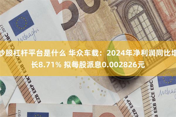 炒股杠杆平台是什么 华众车载：2024年净利润同比增长8.71% 拟每股派息0.002826元