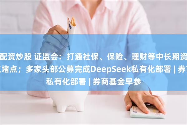 配资炒股 证监会：打通社保、保险、理财等中长期资金入市卡点堵点；多家头部公募完成DeepSeek私有化部署 | 券商基金早参