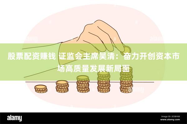 股票配资赚钱 证监会主席吴清：奋力开创资本市场高质量发展新局面
