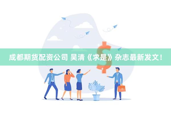 成都期货配资公司 吴清《求是》杂志最新发文！