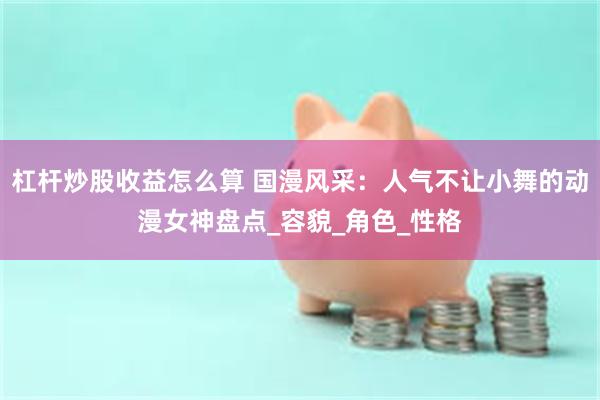杠杆炒股收益怎么算 国漫风采：人气不让小舞的动漫女神盘点_容貌_角色_性格