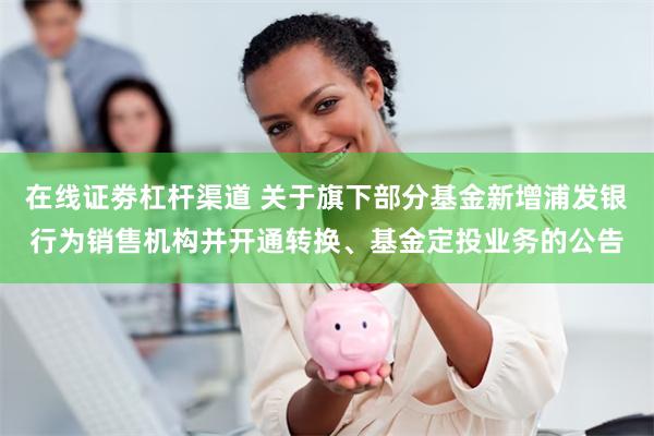在线证劵杠杆渠道 关于旗下部分基金新增浦发银行为销售机构并开通转换、基金定投业务的公告