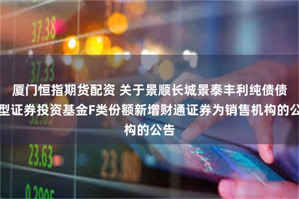 厦门恒指期货配资 关于景顺长城景泰丰利纯债债券型证券投资基金F类份额新增财通证券为销售机构的公告