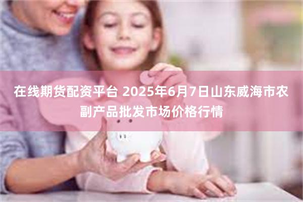 在线期货配资平台 2025年6月7日山东威海市农副产品批发市场价格行情