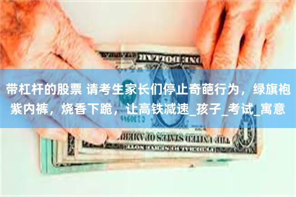 带杠杆的股票 请考生家长们停止奇葩行为，绿旗袍紫内裤，烧香下跪，让高铁减速_孩子_考试_寓意