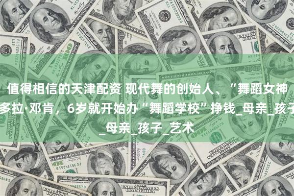 值得相信的天津配资 现代舞的创始人、“舞蹈女神”伊莎多拉·邓肯，6岁就开始办“舞蹈学校”挣钱_母亲_孩子_艺术