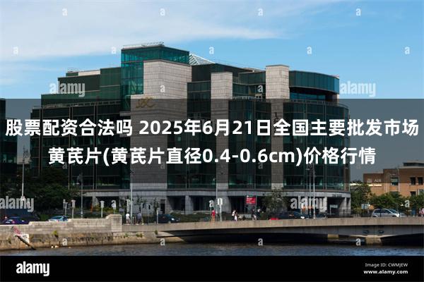 股票配资合法吗 2025年6月21日全国主要批发市场黄芪片(黄芪片直径0.4-0.6cm)价格行情