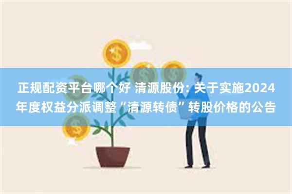 正规配资平台哪个好 清源股份: 关于实施2024年度权益分派调整“清源转债”转股价格的公告